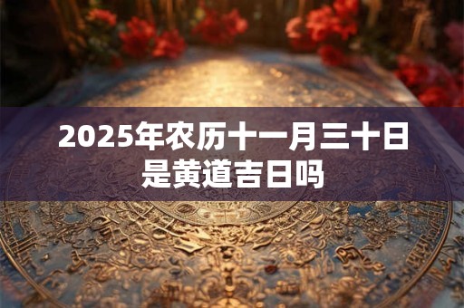 2025年农历十一月三十日是黄道吉日吗 2025年农历十一月三十日是黄道吉日吗