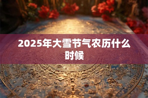 2025年大雪节气农历什么时候 2025年大雪节气农历什么时候