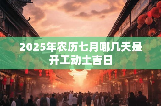 2025年农历七月哪几天是开工动土吉日 2025年农历七月哪几天是开工动土吉日