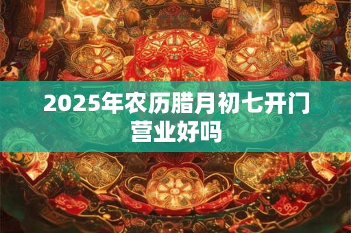 2025年农历腊月初七开门营业好吗 2025年农历腊月初七开门营业好吗