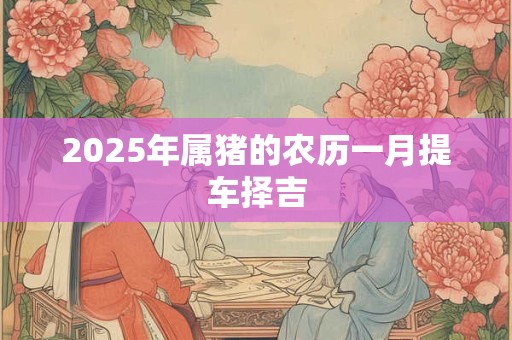 2025年属猪的农历一月提车择吉