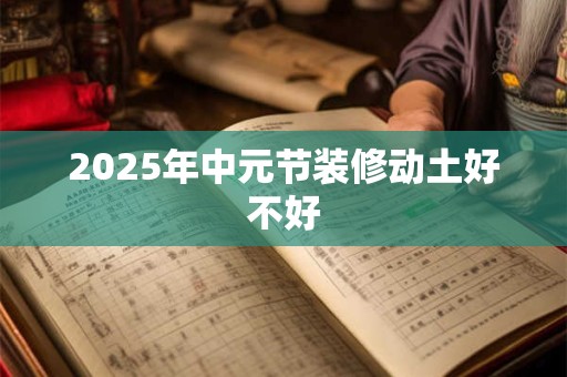 2025年中元节装修动土好不好 2025年中元节装修动土好不好