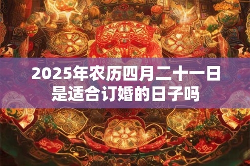2025年农历四月二十一日是适合订婚的日子吗 2025年农历四月二十一日是适合订婚的日子吗