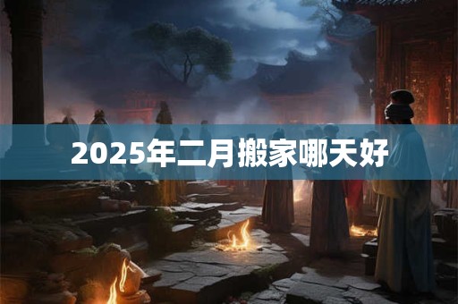 2025年二月搬家哪天好 2025年二月搬家哪天好