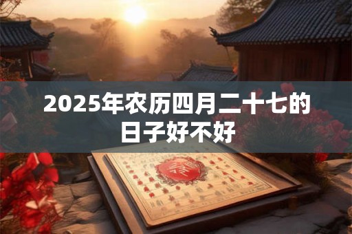 2025年农历四月二十七的日子好不好 2025年农历四月二十七的日子好不好
