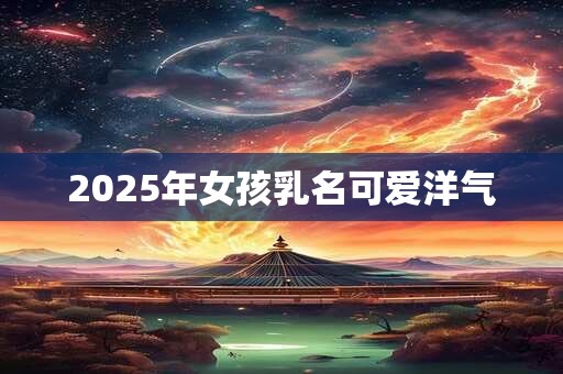 2025年女孩乳名可爱洋气 2025年女孩乳名可爱洋气