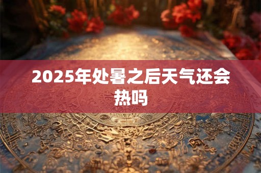 2025年处暑之后天气还会热吗 2025年处暑之后天气还会热吗