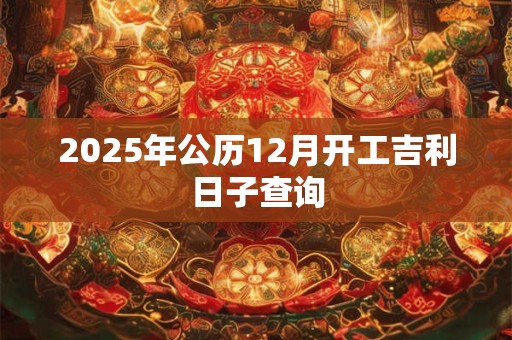 2025年公历12月开工吉利日子查询 2025年公历12月开工吉利日子查询