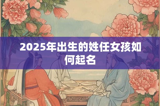 2025年出生的姓任女孩如何起名 2025年出生的姓任女孩如何起名