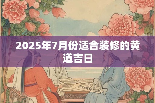 2025年7月份适合装修的黄道吉日 2025年7月份适合装修的黄道吉日