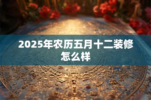 2025年农历五月十二装修怎么样 2025年农历五月十二装修怎么样
