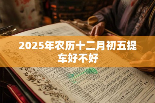 2025年农历十二月初五提车好不好 2025年农历十二月初五提车好不好