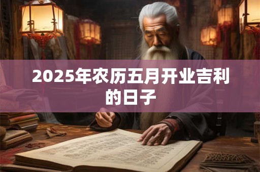 2025年农历五月开业吉利的日子 2025年农历五月开业吉利的日子