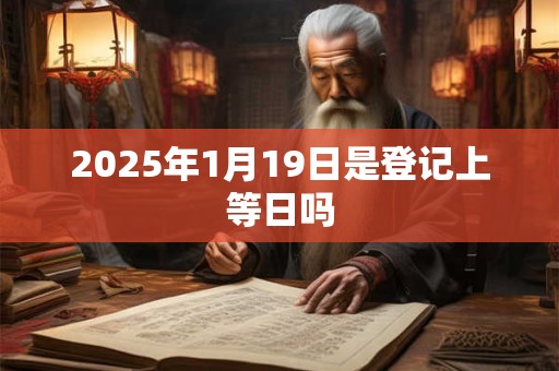 2025年1月19日是登记上等日吗 2025年1月19日是登记上等日吗