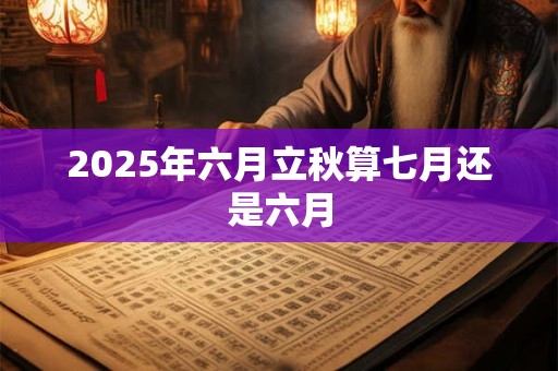 2025年六月立秋算七月还是六月 2025年六月立秋算七月还是六月