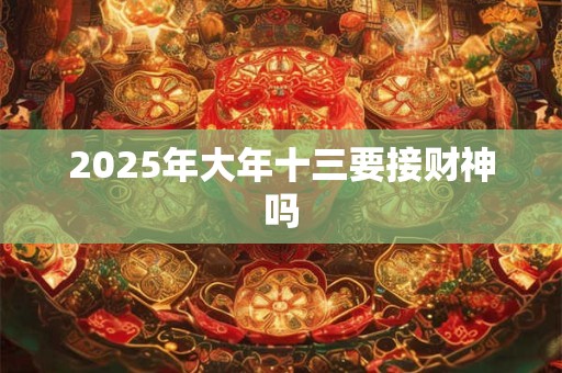 2025年大年十三要接财神吗 2025年大年十三要接财神吗