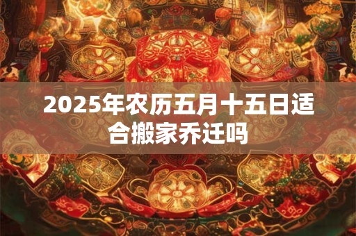 2025年农历五月十五日适合搬家乔迁吗 2025年农历五月十五日适合搬家乔迁吗