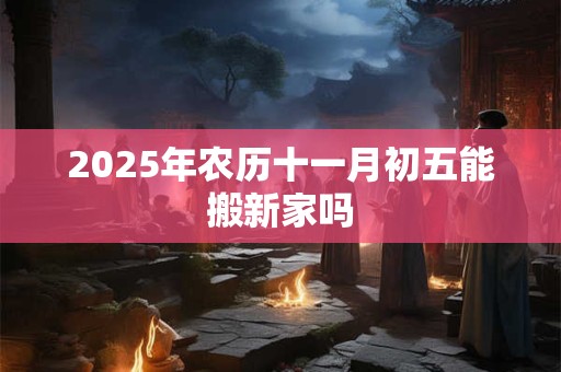 2025年农历十一月初五能搬新家吗 2025年农历十一月初五能搬新家吗