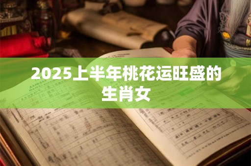 2025上半年桃花运旺盛的生肖女 2025上半年桃花运旺盛的生肖女