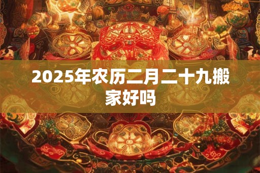2025年农历二月二十九搬家好吗 2025年农历二月二十九搬家好吗