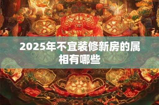 2025年不宜装修新房的属相有哪些 2025年不宜装修新房的属相有哪些