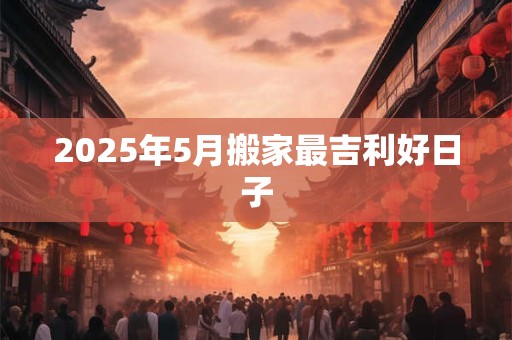 2025年5月搬家最吉利好日子 2025年5月搬家最吉利好日子