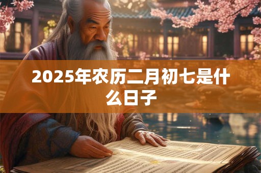 2025年农历二月初七是什么日子 2025年农历二月初七是什么日子