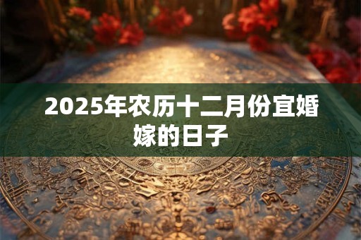 2025年农历十二月份宜婚嫁的日子 2025年农历十二月份宜婚嫁的日子