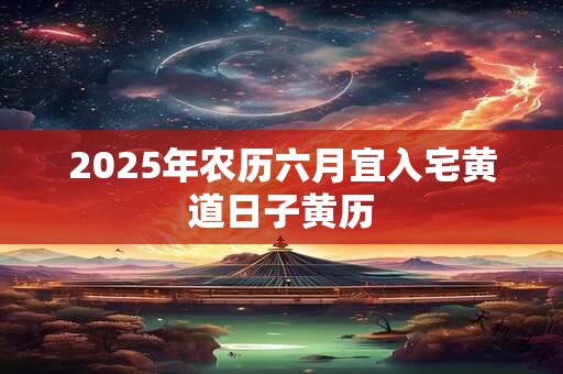 2025年农历六月宜入宅黄道日子黄历 2025年农历六月宜入宅黄道日子黄历