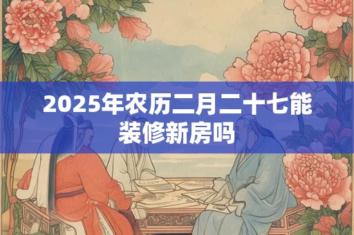 2025年农历二月二十七能装修新房吗 2025年农历二月二十七能装修新房吗