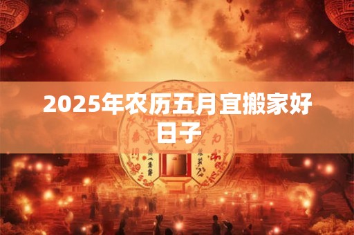 2025年农历五月宜搬家好日子 2025年农历五月宜搬家好日子