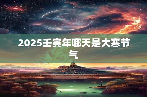 2025壬寅年哪天是大寒节气 2025壬寅年哪天是大寒节气