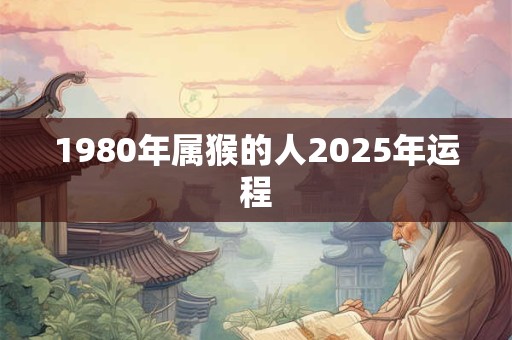 1980年属猴的人2025年运程 1980年属猴的人2025年运程