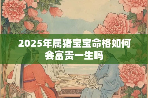2025年属猪宝宝命格如何会富贵一生吗 2025年属猪宝宝命格如何会富贵一生吗