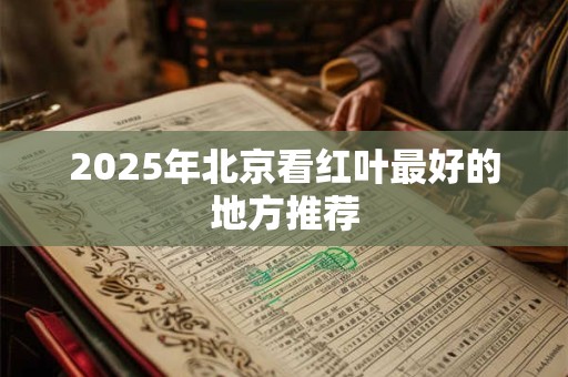2025年北京看红叶最好的地方推荐 2025年北京看红叶最好的地方推荐