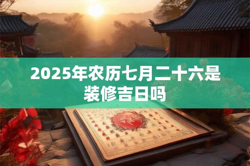 2025年农历七月二十六是装修吉日吗 2025年农历七月二十六是装修吉日吗