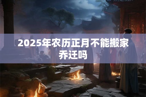 2025年农历正月不能搬家乔迁吗 2025年农历正月不能搬家乔迁吗