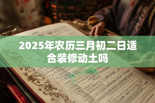 2025年农历三月初二日适合装修动土吗 2025年农历三月初二日适合装修动土吗