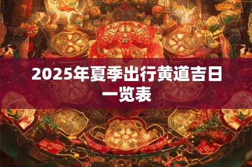 2025年夏季出行黄道吉日一览表 2025年夏季出行黄道吉日一览表