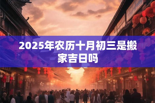 2025年农历十月初三是搬家吉日吗 2025年农历十月初三是搬家吉日吗
