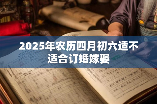 2025年农历四月初六适不适合订婚嫁娶 2025年农历四月初六适不适合订婚嫁娶