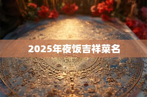 2025年夜饭吉祥菜名 2025年夜饭吉祥菜名