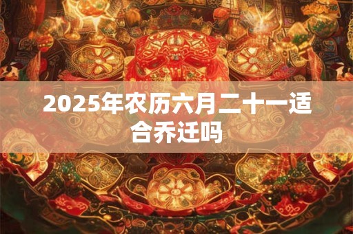 2025年农历六月二十一适合乔迁吗 2025年农历六月二十一适合乔迁吗