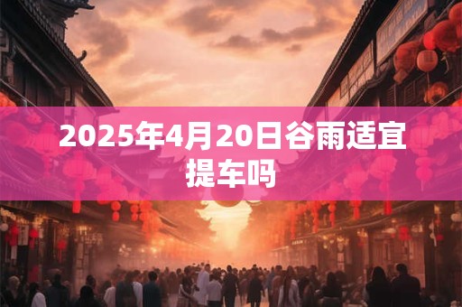 2025年4月20日谷雨适宜提车吗 2025年4月20日谷雨适宜提车吗