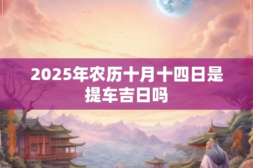 2025年农历十月十四日是提车吉日吗 2025年农历十月十四日是提车吉日吗