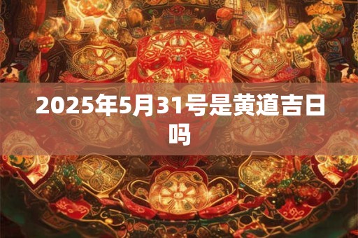 2025年5月31号是黄道吉日吗 2025年5月31号是黄道吉日吗