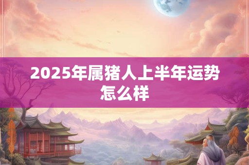 2025年属猪人上半年运势怎么样 2025年属猪人上半年运势怎么样
