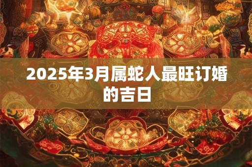 2025年3月属蛇人最旺订婚的吉日 2025年3月属蛇人最旺订婚的吉日