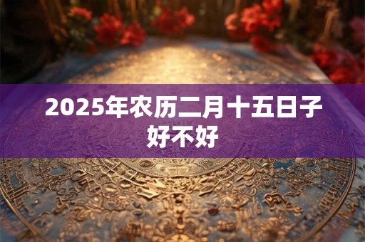 2025年农历二月十五日子好不好 2025年农历二月十五日子好不好
