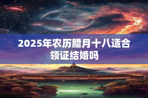 2025年农历腊月十八适合领证结婚吗 2025年农历腊月十八适合领证结婚吗